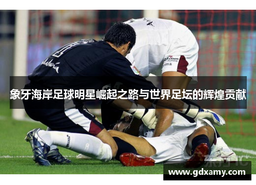 象牙海岸足球明星崛起之路与世界足坛的辉煌贡献 象牙海岸足球明星崛起之路与世界足坛的辉煌贡献
