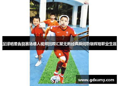 足球明星告别赛场感人视频回顾汇聚无数经典瞬间致敬辉煌职业生涯