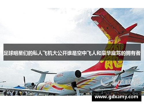 足球明星们的私人飞机大公开谁是空中飞人和豪华座驾的拥有者
