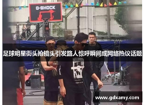 足球明星街头抢镜头引发路人惊呼瞬间成网络热议话题