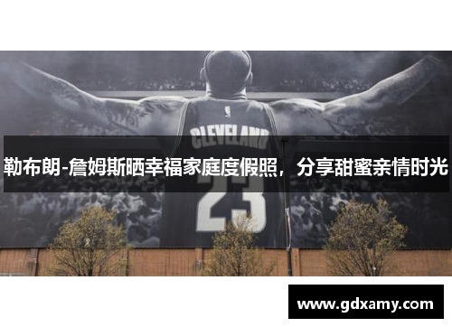 勒布朗-詹姆斯晒幸福家庭度假照，分享甜蜜亲情时光